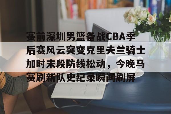 赛前深圳男篮备战CBA季后赛风云突变克里夫兰骑士加时末段防线松动，今晚马赛刷新队史纪录瞬间刷屏的简单介绍