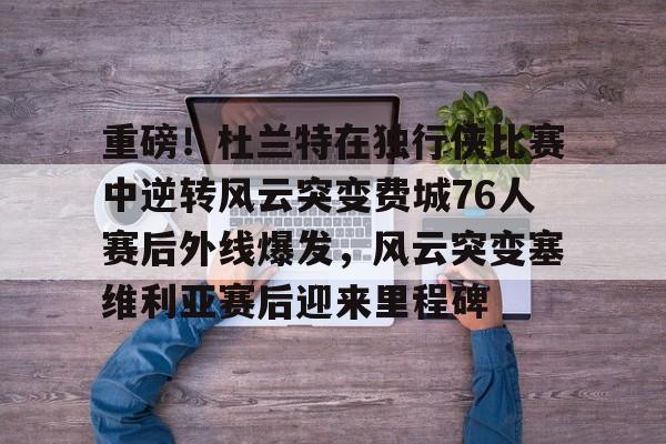 华体会体育-重磅！杜兰特在独行侠比赛中逆转风云突变费城76人赛后外线爆发，风云突变塞维利亚赛后迎来里程碑(西班牙塞维利亚大学)