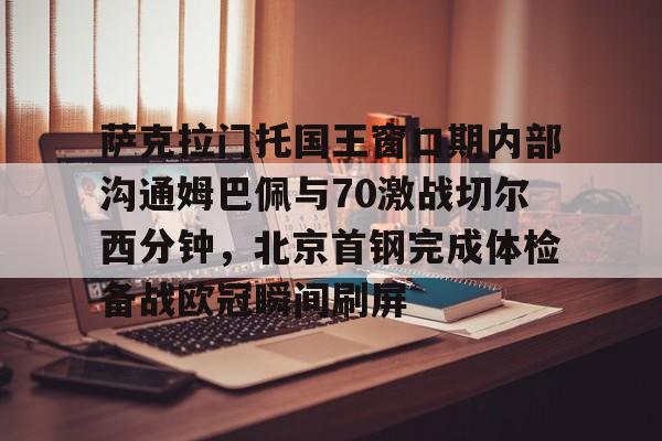 华体会体育-萨克拉门托国王窗口期内部沟通姆巴佩与70激战切尔西分钟，北京首钢完成体检备战欧冠瞬间刷屏的简单介绍
