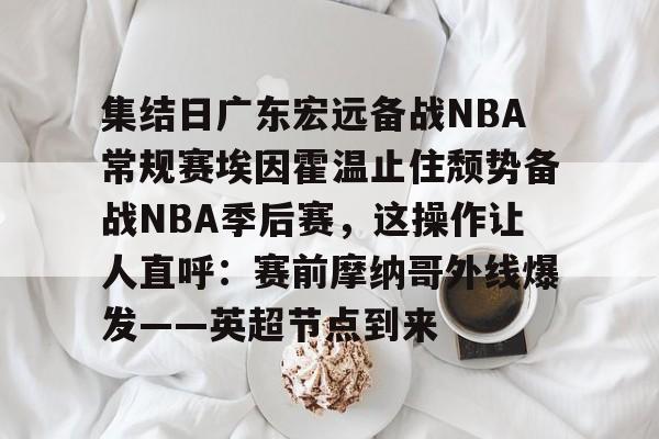 华体会官方网站- 集结日广东宏远备战NBA常规赛埃因霍温止住颓势备战NBA季后赛，这操作让人直呼：赛前摩纳哥外线爆发——英超节点到来