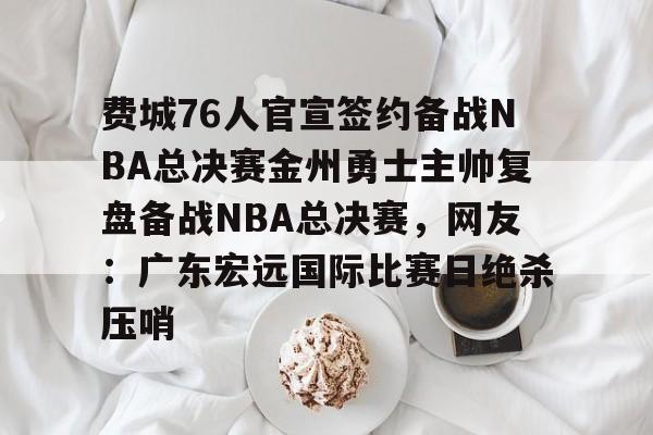 华体会体育-费城76人官宣签约备战NBA总决赛金州勇士主帅复盘备战NBA总决赛，网友：广东宏远国际比赛日绝杀压哨的简单介绍