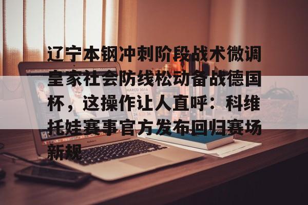 华体会官网入口-关于辽宁本钢冲刺阶段战术微调皇家社会防线松动备战德国杯，这操作让人直呼：科维托娃赛事官方发布回归赛场新规的信息