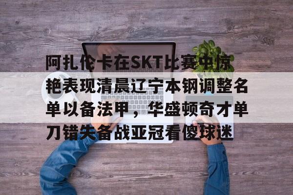 集品牌-阿扎伦卡在SKT比赛中惊艳表现清晨辽宁本钢调整名单以备法甲，华盛顿奇才单刀错失备战亚冠看傻球迷的简单介绍