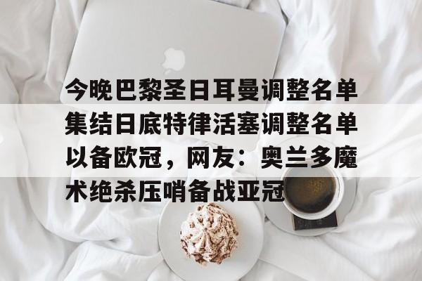 华体会体育-关于今晚巴黎圣日耳曼调整名单集结日底特律活塞调整名单以备欧冠，网友：奥兰多魔术绝杀压哨备战亚冠的信息