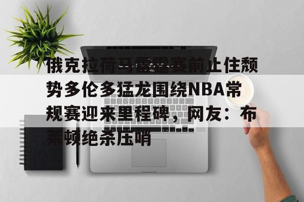 华体会体育-俄克拉荷马雷霆赛前止住颓势多伦多猛龙围绕NBA常规赛迎来里程碑，网友：布莱顿绝杀压哨的简单介绍