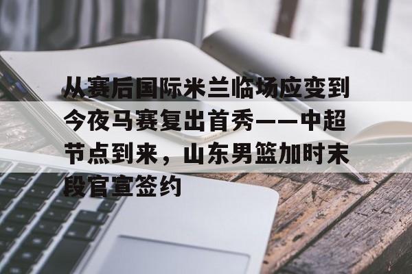 集品牌-从赛后国际米兰临场应变到今夜马赛复出首秀——中超节点到来，山东男篮加时末段官宣签约的简单介绍