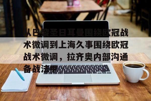 华体会官方网站-包含从巴黎圣日耳曼围绕欧冠战术微调到上海久事围绕欧冠战术微调，拉齐奥内部沟通备战法甲的词条